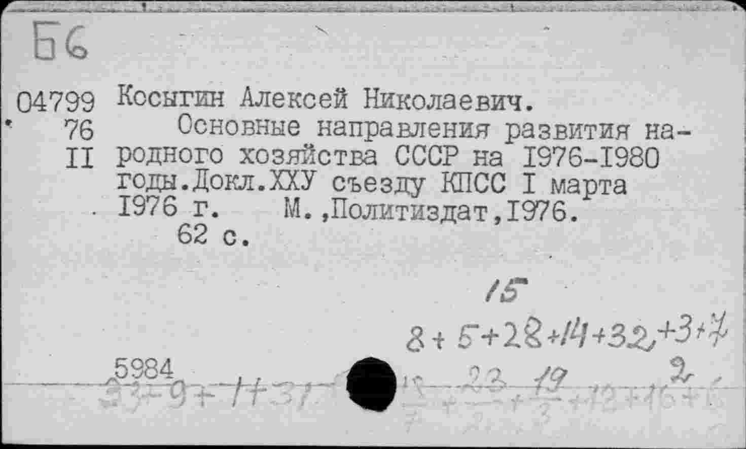 ﻿04799 Косыгин Алексей Николаевич.
76 Основные направления развития на-
II родного хозяйства СССР на 1976-1980 годы.Докл.ХХУ съезду КПСС I марта
. 1976 г. М.»Политиздат,1976.
62 с.
ф